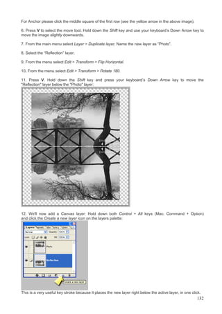 For Anchor please click the middle square of the first row (see the yellow arrow in the above image).

6. Press V to select the move tool. Hold down the Shift key and use your keyboard’s Down Arrow key to
move the image slightly downwards.

7. From the main menu select Layer > Duplicate layer. Name the new layer as “Photo”.

8. Select the “Reflection” layer.

9. From the menu select Edit > Transform > Flip Horizontal.

10. From the menu select Edit > Transform > Rotate 180.

11. Press V. Hold down the Shift key and press your keyboard’s Down Arrow key to move the
"Reflection" layer below the "Photo" layer:




12. We'll now add a Canvas layer: Hold down both Control + Alt keys (Mac: Command + Option)
and click the Create a new layer icon on the layers palette:




This is a very useful key stroke because it places the new layer right below the active layer, in one click.
                                                                                                         132
 