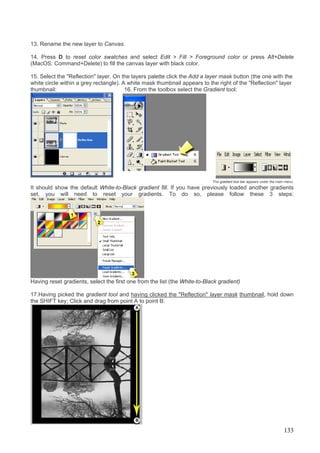 13. Rename the new layer to Canvas.

14. Press D to reset color swatches and select Edit > Fill > Foreground color or press Alt+Delete
(MacOS: Command+Delete) to fill the canvas layer with black color.

15. Select the "Reflection" layer. On the layers palette click the Add a layer mask button (the one with the
white circle within a grey rectangle). A white mask thumbnail appears to the right of the "Reflection" layer
thumbnail:                              16. From the toolbox select the Gradient tool:




                                                                            The gradient tool bar appears under the main menu:
It should show the default White-to-Black gradient fill. If you have previously loaded another gradients
set, you will need to reset your gradients. To do so, please follow these 3 steps:




Having reset gradients, select the first one from the list (the White-to-Black gradient)

17.Having picked the gradient tool and having clicked the "Reflection" layer mask thumbnail, hold down
the SHIFT key; Click and drag from point A to point B:




                                                                                                                       133
 