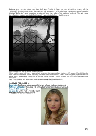 Release your mouse button and the Shift key. That’s it! Now you can adjust the opacity of the
"Reflection" layer to preference. You can click the "Reflection" layer thumbnail (remember: at the moment
it is the "Reflection" layer mask that is selected!) and then select Filter > Distort > Ripple. This will ripple
the reflection, making our photo looking as if it were reflected on a liquid surface:




Let's go deeper into what we actually did with the mask:
A layer mask is a great tool; where it is painted with white color, the respective layer pixels are 100% opaque. When it is black the
layer pixels are transparent. We can selectively paint some mask areas with black color in order to hide the respective pixels. Or
we can apply a black-to-white gradient (like we did here) in order to create a smooth transition from 100% to 0% opacity within the
same layer.
Take a look at my Big Blue action: there I reflected a whole layer set on the sea surface.

CABELOS REBELDES 02
Descrição: Explicação sobre como alterarmos o fundo onde temos cabelos
Software ultilizado: Photoshop 7.0 em Inglês (Funciona em qualquer versão)
Grau de Dificuldade: 8,0
Ao som de: Linkin Park - From the inside
1º Passo: Abra uma foto qualquer.




                                                                                                                                134
 