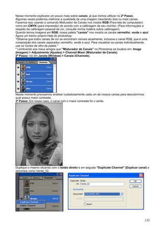 Nesse momento explicarei um pouco mais sobre canais, já que iremos ultilizar no 2º Passo.
Algumas vezes podemos melhorar a qualidade de uma imagem mesclando dois ou mais canais.
Fazemos isso usando o comando Misturador de Canais nos modos RGB (Para tela do computador)
como em CMYK (para impressão) de acordo com a calibragem de seu monitor. (Para informações a
respeito da calibragem pessoal de cor, consulte minha matéria sobre calibragem).
Quando temos imagens em RGB, nossa paleta "canais" nos mostra os canais vermelho, verde e azul.
Agora um trecho próprio Help do photoshop:
"Observe que todos canais de cor se encontram visíveis atualmente, inclusive o canal RGB, que é uma
composição dos canais separados vermelho, verde e azul. Para visualizar os canais individualmente,
use os ícones de olho da paleta."
* Lembrando aos meus amigos que "Misturador de Canais" no Photoshop se localiza em: Image
(Imagem) > Adjustments (Ajustes) > Channel Mixer (Misturador de Canais).
2º Passo: Vá em Janela (Window) > Canais (Channels).




Nesse momento precisamos analisar cuidadosamente cada um de nossos canais para descobrirmos
qual possui maior contraste.
3º Passo: Em nosso caso, o canal com o maior contraste foi o verde.




Duplique o mesmo clicando com o botão direito e em seguida "Duplicate Channel" (Duplicar canal) e
renomeie como Verde_02.




                                                                                               135
 