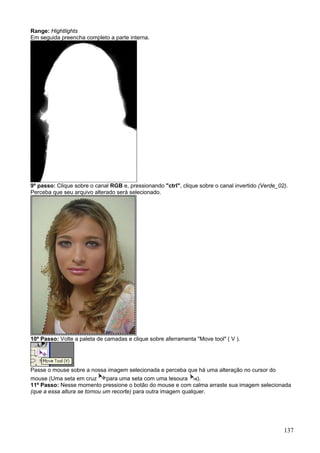 Range: Hightlights
Em seguida preencha completo a parte interna.




9º passo: Clique sobre o canal RGB e, pressionando "ctrl", clique sobre o canal invertido (Verde_02).
Perceba que seu arquivo alterado será selecionado.




10º Passo: Volte a paleta de camadas e clique sobre aferramenta "Move tool" ( V ).




Passe o mouse sobre a nossa imagem selecionada e perceba que há uma alteração no cursor do
mouse (Uma seta em cruz       para uma seta com uma tesoura      ).
11º Passo: Nesse momento pressione o botão do mouse e com calma arraste sua imagem selecionada
(que a essa altura se tornou um recorte) para outra imagem qualquer.




                                                                                                   137
 