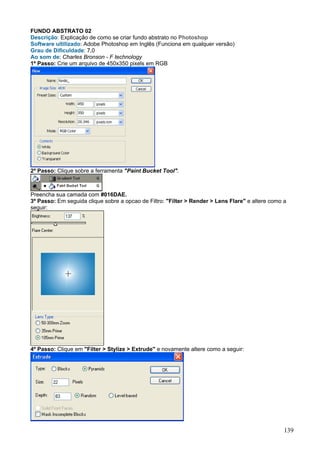FUNDO ABSTRATO 02
Descrição: Explicação de como se criar fundo abstrato no Photoshop
Software ultilizado: Adobe Photoshop em Inglês (Funciona em qualquer versão)
Grau de Dificuldade: 7,0
Ao som de: Charles Bronson - F technology
1º Passo: Crie um arquivo de 450x350 pixels em RGB




2º Passo: Clique sobre a ferramenta "Paint Bucket Tool".



Preencha sua camada com #016DAE.
3º Passo: Em seguida clique sobre a opcao de Filtro: "Filter > Render > Lens Flare" e altere como a
seguir:




4º Passo: Clique em "Filter > Stylize > Extrude" e novamente altere como a seguir:




                                                                                                  139
 