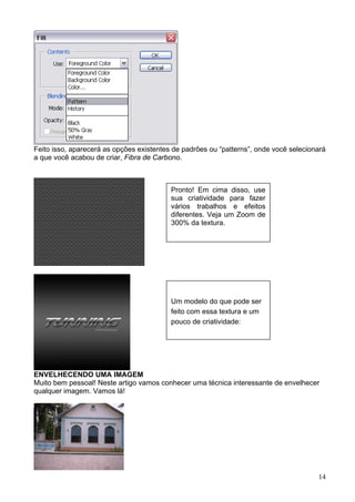 Feito isso, aparecerá as opções existentes de padrões ou “patterns”, onde você selecionará
a que você acabou de criar, Fibra de Carbono.



                                          Pronto! Em cima disso, use
                                          sua criatividade para fazer
                                          vários trabalhos e efeitos
                                          diferentes. Veja um Zoom de
                                          300% da textura.




                                          Um modelo do que pode ser
                                          feito com essa textura e um
                                          pouco de criatividade:




ENVELHECENDO UMA IMAGEM
Muito bem pessoal! Neste artigo vamos conhecer uma técnica interessante de envelhecer
qualquer imagem. Vamos lá!




                                                                                       14
 
