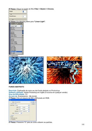 8º Passo: Clique na opção de filtro Filter > Sketch > Chrome.




9º Passo: Em blending altere para "Linear Light".




E finalmente...




FUNDO ABSTRATO

Descrição: Explicação de como se criar fundo abstrato no Photoshop
Software ultilizado: Adobe Photoshop em Inglês (Funciona em qualquer versão)
Grau de Dificuldade: 7,0
Ao som de: Evanescence - My imortal
1º Passo: Crie um arquivo de 450 x 300 pixels em RGB.




2º Passo: Pressione "D" para as cores voltarem as padrões.
                                                                               141
 