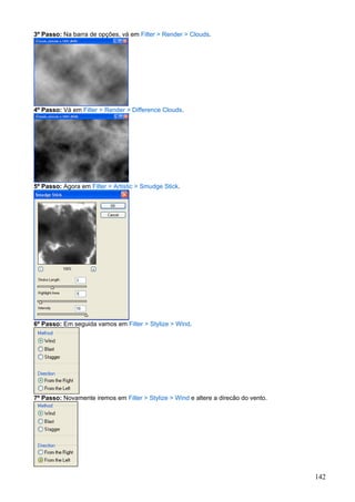 3º Passo: Na barra de opções, vá em Filter > Render > Clouds.




4º Passo: Vá em Filter > Render > Difference Clouds.




5º Passo: Agora em Filter > Artistic > Smudge Stick.




6º Passo: Em seguida vamos em Filter > Stylize > Wind.




7º Passo: Novamente iremos em Filter > Stylize > Wind e altere a direcão do vento.




                                                                                     142
 