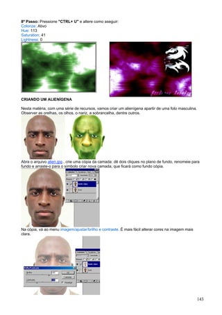 8º Passo: Pressione "CTRL+ U" e altere como aseguir:
Colorize: Ativo
Hue: 113
Saturation: 41
Lightness: 0




CRIANDO UM ALIENÍGENA

Nesta matéria, com uma série de recursos, vamos criar um alienígena apartir de uma foto masculina.
Observer as orelhas, os olhos, o nariz, a sobrancelha, dentre outros.




Abra o arquivo alien.jpg , crie uma cópia da camada: dê dois cliques no plano de fundo, renomeie para
fundo e arraste-o para o símbolo criar nova camada, que ficará como fundo cópia.




Na cópia, vá ao menu imagem/ajustar/brilho e contraste. É mais fácil alterar cores na imagem mais
clara.




                                                                                                     143
 