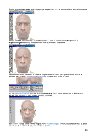 Com a ferramenta carimbo, procurei pegar partes próximas à boca, para removê-la sem deixar marcas:




Com o carimbo também removi as sombrancelhas, e com as ferramentas subexposição e
superexposição comecei a delinear melhor onde eu quero luz ou sombra:




Selecionei os olhos, mantendo na barra de propriedades difusão 2, para que não fique artificial a
seleção, e fui ao menu imagem/ajustar/variações, clicando duas vezes no verde




No menu imagem/dissolver utilizei a ferramenta distorcer para "esticar as orelhas", e a ferramenta
inchar para aumentar o nariz, dose o tamanho do pincel:




Selecionei o branco com a varinha mágica, menu inverter/seleção, com alt pressionado removi os olhos
da seleção (laço poligonal) e a parte branca da camisa.

                                                                                                     144
 