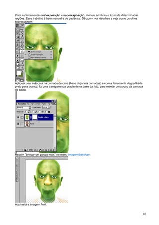Com as ferramentas subexposição e superexposição, atenuei sombras e luzes de determinadas
regiões. Esse trabalho é bem manual e de paciência. Dê zoom nos detalhes e veja como os olhos
sobressairam:




Apliquei uma máscara na camada de cima (base da janela camadas) e com a ferramenta degradê (de
preto para branco) fiz uma transparência gradiente na base da foto, para revelar um pouco da camada
de baixo:




Resolvi "brincar um pouco mais" no menu imagem/dissolver:




Aqui está a imagem final:


                                                                                                 146
 
