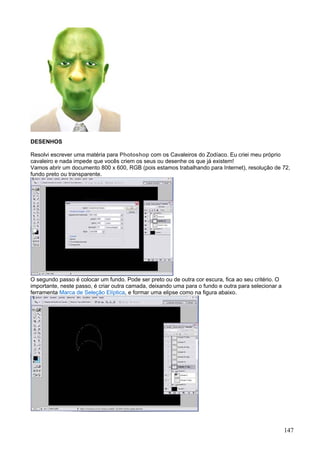 DESENHOS

Resolvi escrever uma matéria para Photoshop com os Cavaleiros do Zodíaco. Eu criei meu próprio
cavaleiro e nada impede que vocês criem os seus ou desenhe os que já existem!
Vamos abrir um documento 800 x 600, RGB (pois estamos trabalhando para Internet), resolução de 72,
fundo preto ou transparente.




O segundo passo é colocar um fundo. Pode ser preto ou de outra cor escura, fica ao seu critério. O
importante, neste passo, é criar outra camada, deixando uma para o fundo e outra para selecionar a
ferramenta Marca de Seleção Elíptica, e formar uma elipse como na figura abaixo.




                                                                                                     147
 