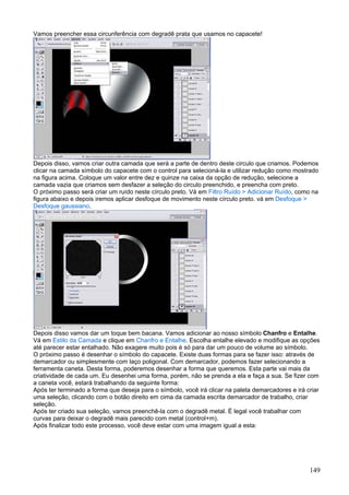 Vamos preencher essa circunferência com degradê prata que usamos no capacete!




Depois disso, vamos criar outra camada que será a parte de dentro deste circulo que criamos. Podemos
clicar na camada símbolo do capacete com o control para selecioná-la e utilizar redução como mostrado
na figura acima. Coloque um valor entre dez e quinze na caixa da opção de redução, selecione a
camada vazia que criamos sem desfazer a seleção do circulo preenchido, e preencha com preto.
O próximo passo será criar um ruído neste círculo preto. Vá em Filtro Ruído > Adicionar Ruído, como na
figura abaixo e depois iremos aplicar desfoque de movimento neste círculo preto. vá em Desfoque >
Desfoque gaussiano.




Depois disso vamos dar um toque bem bacana. Vamos adicionar ao nosso símbolo Chanfro e Entalhe.
Vá em Estilo da Camada e clique em Chanfro e Entalhe. Escolha entalhe elevado e modifique as opções
até parecer estar entalhado. Não exagere muito pois é só para dar um pouco de volume ao símbolo.
O próximo passo é desenhar o símbolo do capacete. Existe duas formas para se fazer isso: através de
demarcador ou simplesmente com laço poligonal. Com demarcador, podemos fazer selecionando a
ferramenta caneta. Desta forma, poderemos desenhar a forma que queremos. Esta parte vai mais da
criatividade de cada um. Eu desenhei uma forma, porém, não se prenda a ela e faça a sua. Se fizer com
a caneta você, estará trabalhando da seguinte forma:
Após ter terminado a forma que deseja para o símbolo, você irá clicar na paleta demarcadores e irá criar
uma seleção, clicando com o botão direito em cima da camada escrita demarcador de trabalho, criar
seleção.
Após ter criado sua seleção, vamos preenchê-la com o degradê metal. É legal você trabalhar com
curvas para deixar o degradê mais parecido com metal (control+m).
Após finalizar todo este processo, você deve estar com uma imagem igual a esta:




                                                                                                    149
 