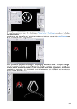 É nesta hora que iremos usar o filtro plastificação. Filtro artístico > Plastificação, para dar um brilho bem
bacana ao símbolo.
Agora vamos criar alguns fios para ornamentar o capacete. Selecione a ferramenta Laço Poligonal para
fazer um tentáculo como na figura abaixo.




Com isso teremos que usar o filtro distorção, cisalhamento. Teremos que editar a curva para que fique
com a forma de um tentáculo, como na figura abaixo. Duplique umas duas vezes ou mais como preferir
e depois mescle as camadas (control+e). Coloque opacidade depois delas agrupadas (só um pouco de
opacidade) e depois use o filtro plastificação, como na figura abaixo (obs: você pode fazer uma sombra
branca por trás dos tentáculos.)




                                                                                                          150
 