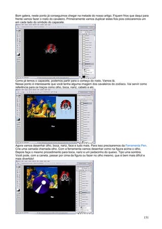 Bom galera, neste ponto já conseguimos chegar na metade do nosso artigo. Fiquem frios que daqui para
frente vamos fazer o rosto do cavaleiro. Primeiramente vamos duplicar estes fios pois colocaremos um
em cada lado do símbolo do capacete.




Como já temos o capacete, podemos partir para o começo do rosto. Vamos lá.
Nesse ponto é interessante que você tenha alguma imagem dos cavaleiros do zodíaco. Vai servir como
referência para os traços como olho, boca, nariz, cabelo e etc.




Agora vamos desenhar olho, boca, nariz, face e tudo mais. Para isso precisaremos da Ferramenta Pen.
Crie uma camada chamada olho. Com a ferramenta vamos desenhar como na figura acima o olho.
Depois faça o mesmo procedimento para boca, nariz e um pedacinho do queixo. Tipo uma sombra.
Você pode, com a caneta, passar por cima da figura ou fazer no olho mesmo, que é bem mais difícil e
mais divertido!




                                                                                                151
 