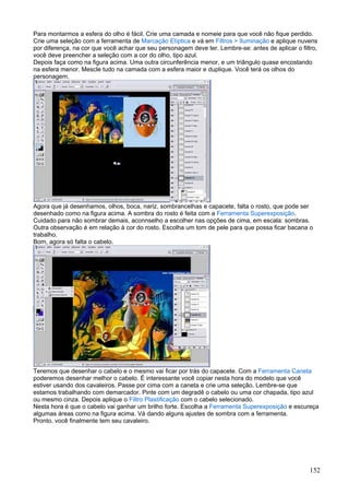 Para montarmos a esfera do olho é fácil. Crie uma camada e nomeie para que você não fique perdido.
Crie uma seleção com a ferramenta de Marcação Elíptica e vá em Filtros > Iluminação e aplique nuvens
por diferença, na cor que você achar que seu personagem deve ter. Lembre-se: antes de aplicar o filtro,
você deve preencher a seleção com a cor do olho, tipo azul.
Depois faça como na figura acima. Uma outra circunferência menor, e um triângulo quase encostando
na esfera menor. Mescle tudo na camada com a esfera maior e duplique. Você terá os olhos do
personagem.




Agora que já desenhamos, olhos, boca, nariz, sombrancelhas e capacete, falta o rosto, que pode ser
desenhado como na figura acima. A sombra do rosto é feita com a Ferramenta Superexposição.
Cuidado para não sombrar demais, aconnselho a escolher nas opções de cima, em escala: sombras.
Outra observação é em relação à cor do rosto. Escolha um tom de pele para que possa ficar bacana o
trabalho.
Bom, agora só falta o cabelo.




Teremos que desenhar o cabelo e o mesmo vai ficar por trás do capacete. Com a Ferramenta Caneta
poderemos desenhar melhor o cabelo. É interessante você copiar nesta hora do modelo que você
estiver usando dos cavaleiros. Passe por cima com a caneta e crie uma seleção. Lembre-se que
estamos trabalhando com demarcador. Pinte com um degradê o cabelo ou uma cor chapada, tipo azul
ou mesmo cinza. Depois aplique o Filtro Plastificação com o cabelo selecionado.
Nesta hora é que o cabelo vai ganhar um brilho forte. Escolha a Ferramenta Superexposição e escureça
algumas áreas como na figura acima. Vá dando alguns ajustes de sombra com a ferramenta.
Pronto, você finalmente tem seu cavaleiro.




                                                                                                    152
 
