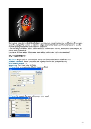 Bom galera, o cavaleiro não é tão difícil para começarmos meu primeiro artigo no iMasters. É bom para
quem for acompanhar sempre os próximos artigos a se familiarizarem com ferramentas como caneta,
degradê e sempre trabalhar com desenhos e desafios.
Com este artigo você está apto a construir não só cavaleiros do zodíaco, e sim vários personagens de
games e até quadrinhos!
Lembre-se de fazer vários diferentes e testar vários efeitos para melhorar mais ainda!

HAL TONE EM TEXTO

Descrição: Explicação de como se criar textos com efeitos de half tone no Photoshop
Software ultilizado: Adobe Photoshop em Inglês (Funciona em qualquer versão)
Grau de Dificuldade: 7,0
Ao som de: The Hives - Die, All Right
1º Passo: Crie um arquivo de 400x300 pixels em RGB.




2º Passo: Vá à paleta Canais e adicione um novo canal.




                                                                                                  153
 