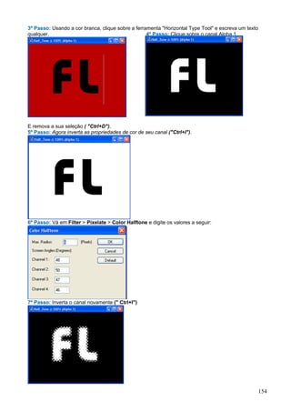 3º Passo: Usando a cor branca, clique sobre a ferramenta "Horizontal Type Tool" e escreva um texto
qualquer.                                          4º Passo: Clique sobre o canal Alpha 1.




E remova a sua seleção ( "Ctrl+D").
5º Passo: Agora inverta as propriedades de cor de seu canal ("Ctrl+I").




6º Passo: Vá em Filter > Pixelate > Color Halftone e digite os valores a seguir:




7º Passo: Inverta o canal novamente (" Ctrl+I")




                                                                                                     154
 