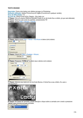 TEXTO GRUNGE

Descrição: Como criar textos com efeitos grunges no Photoshop.
Software ultilizado: Adobe Photoshop em Inglês (Funciona em qualquer versão).
Grau de Dificuldade: 7,5
Ao som de: Sheryl Crow & Eric Clapton - Run baby run
1º Passo: Crie um arquivo RGB de 500x280 Pixels (A cor de fundo fica a critério, já que será alterada)
2º Passo: Retorne suas cores às padrões, pressionando "D".
3º Passo: Vá em Filter > Render > Clouds.




4º Passo: Agora vá em Filter > Noise > Add Noise e deixe como abaixo:




5º Passo: Clique em Filter > Pixellate > Mosaic.



6º Passo: Pressione "CTRL+L" e altere seus valores como abaixo:




7º Passo: Adicione seu texto em cor de fonte Branca. A fonte fica a seu critério. Eu usei a
"DSJapanCyr".




8º Passo: Na paleta de camadas, preste atenção e clique sobre a camada com o texto e pressione
"ctrl+e" para unirmos as duas camadas.




                                                                                                    156
 