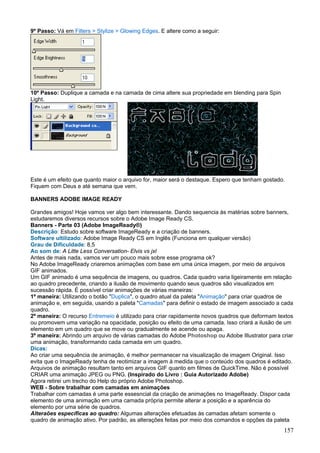 9º Passo: Vá em Filters > Stylize > Glowing Edges. E altere como a seguir:




10º Passo: Duplique a camada e na camada de cima altere sua propriedade em blending para Spin
Light.




Este é um efeito que quanto maior o arquivo for, maior será o destaque. Espero que tenham gostado.
Fiquem com Deus e até semana que vem.

BANNERS ADOBE IMAGE READY

Grandes amigos! Hoje vamos ver algo bem interessante. Dando sequencia às matérias sobre banners,
estudaremos diversos recursos sobre o Adobe Image Ready CS.
Banners - Parte 03 (Adobe ImageReady®)
Descrição: Estudo sobre software ImageReady e a criação de banners.
Software ultilizado: Adobe Image Ready CS em Inglês (Funciona em qualquer versão)
Grau de Dificuldade: 8,5
Ao som de: A Litte Less Conversation- Elvis vs jxl
Antes de mais nada, vamos ver um pouco mais sobre esse programa ok?
No Adobe ImageReady criaremos animações com base em uma única imagem, por meio de arquivos
GIF animados.
Um GIF animado é uma sequência de imagens, ou quadros. Cada quadro varia ligeiramente em relação
ao quadro precedente, criando a ilusão de movimento quando seus quadros são visualizados em
sucessão rápida. É possível criar animações de várias maneiras:
1º maneira: Utilizando o botão "Duplica", o quadro atual da paleta "Animação" para criar quadros de
animação e, em seguida, usando a paleta "Camadas" para definir o estado de imagem associado a cada
quadro.
2º maneira: O recurso Entremeio é utilizado para criar rapidamente novos quadros que deformam textos
ou promovem uma variação na opacidade, posição ou efeito de uma camada. Isso criará a ilusão de um
elemento em um quadro que se move ou gradualmente se acende ou apaga.
3º maneira: Abrindo um arquivo de várias camadas do Adobe Photoshop ou Adobe Illustrator para criar
uma animação, transformando cada camada em um quadro.
Dicas:
Ao criar uma sequência de animação, é melhor permanecer na visualização de imagem Original. Isso
evita que o ImageReady tenha de reotimizar a imagem à medida que o conteúdo dos quadros é editado.
Arquivos de animação resultam tanto em arquivos GIF quanto em filmes de QuickTime. Não é possível
CRIAR uma animação JPEG ou PNG. (Inspirado do Livro : Guia Autorizado Adobe)
Agora retirei um trecho do Help do próprio Adobe Photoshop.
WEB - Sobre trabalhar com camadas em animações
Trabalhar com camadas é uma parte essesncial da criação de animações no ImageReady. Dispor cada
elemento de uma animação em uma camada própria permite alterar a posição e a aparência do
elemento por uma série de quadros.
Alteraões específicas ao quadro: Algumas alterações efetuadas às camadas afetam somente o
quadro de animação ativo. Por padrão, as alterações feitas por meio dos comandos e opções da paleta
                                                                                                 157
 