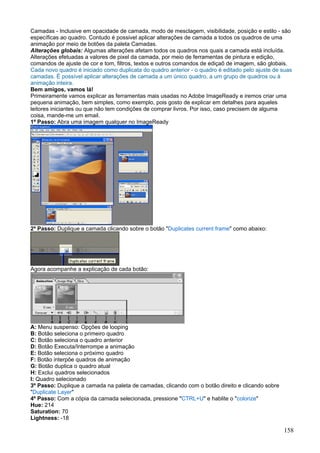 Camadas - Inclusive em opacidade de camada, modo de mesclagem, visibilidade, posição e estilo - são
específicas ao quadro. Contudo é possivel aplicar alterações de camada a todos os quadros de uma
animação por meio de botões da paleta Camadas.
Alterações globais: Algumas alterações afetam todos os quadros nos quais a camada está incluída.
Alterações efetuadas a valores de pixel da camada, por meio de ferramentas de pintura e edição,
comandos de ajuste de cor e tom, filtros, textos e outros comandos de ediçaõ de imagem, são globais.
Cada novo quadro é iniciado como duplicata do quadro anterior - o quadro é editado pelo ajuste de suas
camadas. É possível aplicar alterações de camada a um único quadro, a um grupo de quadros ou à
animação inteira.
Bem amigos, vamos lá!
Primeiramente vamos explicar as ferramentas mais usadas no Adobe ImageReady e iremos criar uma
pequena animação, bem simples, como exemplo, pois gosto de explicar em detalhes para aqueles
leitores iniciantes ou que não tem condições de comprar livros. Por isso, caso precisem de alguma
coisa, mande-me um email.
1º Passo: Abra uma imagem qualquer no ImageReady




2º Passo: Duplique a camada clicando sobre o botão "Duplicates current frame" como abaixo:




Agora acompanhe a explicação de cada botão:




A: Menu suspenso: Opções de looping
B: Botão seleciona o primeiro quadro
C: Botão seleciona o quadro anterior
D: Botão Executa/Interrompe a animação
E: Botão seleciona o próximo quadro
F: Botão interpõe quadros de animação
G: Botão duplica o quadro atual
H: Exclui quadros selecionados
I: Quadro selecionado
3º Passo: Duplique a camada na paleta de camadas, clicando com o botão direito e clicando sobre
"Duplicate Layer"
4º Passo: Com a cópia da camada selecionada, pressione "CTRL+U" e hablite o "colorize"
Hue: 214
Saturation: 70
Lightness: -18

                                                                                                  158
 