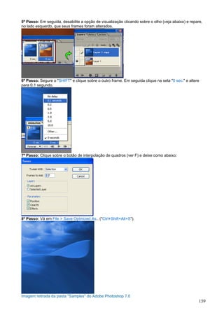 5º Passo: Em seguida, desabilite a opção de visualização clicando sobre o olho (veja abaixo) e repare,
no lado esquerdo, que seus frames foram alterados.




6º Passo: Segure o "SHIFT" e clique sobre o outro frame. Em seguida clique na seta "0 sec." e altere
para 0.1 segundo.




7º Passo: Clique sobre o botão de interpolação de quadros (ver F) e deixe como abaixo:




8º Passo: Vá em File > Save Optmized As.. ("Ctrl+Shift+Alt+S").




Imagem retirada da pasta "Samples" do Adobe Photoshop 7.0
                                                                                                    159
 