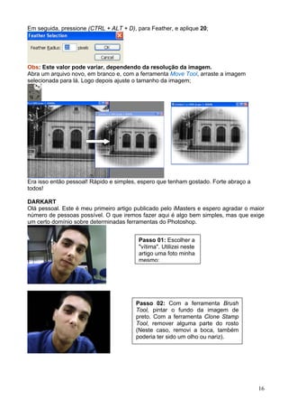 Em seguida, pressione (CTRL + ALT + D), para Feather, e aplique 20;




Obs: Este valor pode variar, dependendo da resolução da imagem.
Abra um arquivo novo, em branco e, com a ferramenta Move Tool, arraste a imagem
selecionada para lá. Logo depois ajuste o tamanho da imagem;




Era isso então pessoal! Rápido e simples, espero que tenham gostado. Forte abraço a
todos!

DARKART
Olá pessoal. Este é meu primeiro artigo publicado pelo iMasters e espero agradar o maior
número de pessoas possível. O que iremos fazer aqui é algo bem simples, mas que exige
um certo domínio sobre determinadas ferramentas do Photoshop.


                                         Passo 01: Escolher a
                                         "vítima". Utilizei neste
                                         artigo uma foto minha
                                         mesmo;




                                        Passo 02: Com a ferramenta Brush
                                        Tool, pintar o fundo da imagem de
                                        preto. Com a ferramenta Clone Stamp
                                        Tool, remover alguma parte do rosto
                                        (Neste caso, removi a boca, também
                                        poderia ter sido um olho ou nariz).




                                                                                      16
 