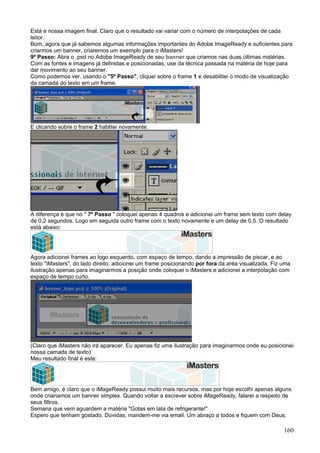 Está e nossa imagem final. Claro que o resultado vai variar com o número de interpolações de cada
leitor.
Bom, agora que já sabemos algumas informações importantes do Adobe ImageReady e suficientes para
criarmos um banner, criaremos um exemplo para o iMasters!
9º Passo: Abra o .psd no Adobe ImageReady de seu banner que criamos nas duas últimas matérias.
Com as fontes e imagens já definidas e posicionadas, use da técnica passada na matéria de hoje para
dar movimento ao seu banner.
Como podemos ver, usando o "5º Passo", cliquei sobre o frame 1 e desabilitei o modo de visualização
da camada do texto em um frame.




E clicando sobre o frame 2 hablitei novamente:




A diferença é que no " 7º Passo " coloquei apenas 4 quadros e adicionei um frame sem texto com delay
de 0,2 segundos. Logo em seguida outro frame com o texto novamente e um delay de 0,5. O resultado
está abaixo:




Agora adicionei frames ao logo esquerdo, com espaço de tempo, dando a impressão de piscar, e ao
texto "iMasters", do lado direito, adicionei um frame posicionando por fora da aréa visualizada. Fiz uma
ilustração apenas para imaginarmos a posição onde coloquei o iMasters e adicionei a interpolação com
espaço de tempo curto.




(Claro que iMasters não irá aparecer. Eu apenas fiz uma ilustração para imaginarmos onde eu posicionei
nossa camada de texto)
Meu resultado final é este:




Bem amigo, é claro que o iMageReady possui muito mais recursos, mas por hoje escolhi apenas alguns
onde criariamos um banner simples. Quando voltar a escrever sobre iMageReady, falarei a respeito de
seus filtros.
Semana que vem aguardem a matéria "Gotas em lata de refrigerante!"
Espero que tenham gostado. Dúvidas, mandem-me via email. Um abraço a todos e fiquem com Deus.

                                                                                                     160
 