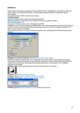 BANNER 02

Salve amigos! Hoje daremos sequência à série sobre Banners. Trabalharemos mais alguns estilos de
fundo. Antes, eu so gostaria de mandar um abraço para o pessoal da WOC e agradecer muito a
oportunidade.
Um grande abraço também a todos meus amigos.
Criando banners
Descrição: Estudo sobre criação de fundos para banners
Software ultilizado: Photoshop 7.0 em Inglês (Funciona em qualquer versão)
Grau de Dificuldade: 8,0
Ao som de: Freddy Vs Jason - 07 - Chimaira-Army Of Me
1º Passo: Crie um arquivo em RBG de 468x60 pixels, com fundo transparente (a escolha do fundo fica a
critério do criador, já que também podemos usar branco como cor inicial). Em seguida, pressione "D"
para as cores voltarem as padrões.
Como podemos observar, o próprio Photoshop já possui uma configuração de tamanho presente para
banners;




2º Passo: Vá na barra de Opções: Window > Documents > New Window
Desta forma estamos criando mais uma visualização para nosso arquivo. Como já disse aqui, gosto
muito desse recurso do Photoshop, já que podemos visualizar ao mesmo tempo nosso documento em
modos de zoom diferentes. Isso ajuda muito quando precisamos nos preocupar com os detalhes.
Posicione onde desejar;
3º Passo: Altere suas cores principais e de fundo, invertendo-as como abaixo:




4º Passo: Vá em Filter > Render > Clouds;
5º Passo: Agora em: Filter > Render > Difference Clouds;
6º Passo: Continuando... Image > Adjust > Invert ("ctrl+i");




7º Passo: Agora em Image > Adjust > Levels. E altere como abaixo:




                                                                                                161
 