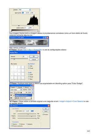 Sua imagem ficaria como a imagem abaixo e já poderiamos considerar como um bom efeito de fundo,
restando somente alguma cor;




Mas vamos continuar...
8º Passo: Vá em Filter > Blur > Radial Blur e use as configurações abaixo:




9º Passo: Duplique essa layer e altere sua propriedade em blending option para "Color Dodge";




10º Passo: Clique sobre a camada original e em seguida vá em: Image > Adjust > Color Balance e use
as opções abaixo:




                                                                                                162
 