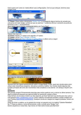 Caso queira com outra cor, basta alterar suas configurações. Com as que coloquei, teremos essa
imagem final:




11º Passo: Clique sobre a ferramenta "Eraser Tool" e vá apagando alguns trechos da camada que
colocamos em color dodge. Lembre-se que se usarmos "[" podemos diminuir o tamanho da ponta da
borracha e com "]" aumentaremos.
Apos deletar alguns trechos, acrescentei texto e um "Lens Flare".




Vamos criar mais um:
12º Passo: Repita o 1º passo e em seguida o 3º passo;
13º Passo: Vá em Filter > Render > Clouds;
14º Passo: Agora em Filter > Render > Lighting Effects e altere como a seguir:




Nossa imagem ficará assim:




Com algumas alterações de texto em blending option:




Semana que vem falarei exclusivamente sobre o Image Ready. Então, quem tem duvida sobre como
utilizar esse maravilhoso programa, não perca a próxima matéria. Vou mostrar desde algumas das
funções principais até como dar movimentos mais complexos a seu banner. Um abraço e fiquem com
Deus.
BANNERS
Olá grandes amigos! Primeiramente desculpe pela minha ausência com a coluna na última semana. Tive
alguns problemas pessoais que agora já estão se resolvendo, graças a Deus.
Caso tenham me enviado e-mails e eu não respondi, por favor reenviem sua dúvida para meu outro e-
mail pessoal (fabio_lody@yahoo.com.br). Estou voltando normalmente também a postar imagens em
meu Fotolog (www.fotolog.net/fabiolody). Qualquer dúvida em relação às imagens postadas, entrem em
contato.
Antes de iniciar a matéria, eu so gostaria de corrigir um pequeno erro na matéria "Cabelos Rebeldes".
No 7º Passo eu alterei o nome da ferramenta, onde o correto seria "Dodge Tool".
Dando sequência à nossa lista, hoje iremos ver falar sobre fundos para Banners!

                                                                                                 163
 