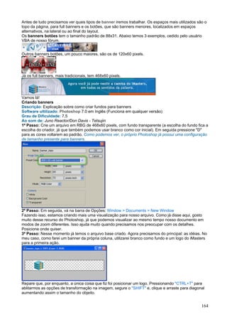 Antes de tudo precisamos ver quais tipos de banner iremos trabalhar. Os espaços mais utilizados são o
topo da página, para full banners e os botões, que são banners menores, localizados em espaços
alternativos, na lateral ou ao final do layout.
Os banners botões tem o tamanho padrão de 88x31. Abaixo temos 3 exemplos, cedido pelo usuário
VBA de nosso fórum.


Outros banners botões, um pouco maiores, são os de 120x60 pixels.




Já os full banners, mais tradicionais, tem 468x60 pixels.




Vamos lá!
Criando banners
Descrição: Explicação sobre como criar fundos para banners
Software ultilizado: Photoshop 7.0 em Inglês (Funciona em qualquer versão)
Grau de Dificuldade: 7,5
Ao som de: Juno Reactor/Don Davis - Tetsujin
1º Passo: Crie um arquivo em RBG de 468x60 pixels, com fundo transparente (a escolha do fundo fica a
escolha do criador, já que também podemos usar branco como cor inicial). Em seguida pressione "D"
para as cores voltarem ao padrão. Como podemos ver, o próprio Photoshop já possui uma configuração
de tamanho presente para banners.




2º Passo: Em seguida, vá na barra de Opções: Window > Documents > New Window
Fazendo isso, estamos criando mais uma visualização para nosso arquivo. Como já disse aqui, gosto
muito desse recurso do Photoshop, já que podemos visualizar ao mesmo tempo nosso documento em
modos de zoom diferentes. Isso ajuda muito quando precisamos nos preocupar com os detalhes.
Posicione onde quiser.
3º Passo: Nesse momento já temos o arquivo base criado. Agora precisamos do principal: as idéias. No
meu caso, como farei um banner da própria coluna, utilizarei branco como fundo e um logo do iMasters
para a primeira ação.




Repare que, por enquanto, a única coisa que fiz foi posicionar um logo. Pressionando "CTRL+T" para
ablitarmos as opções de transformação na imagem, segure o "SHIFT" e, clique e arraste para diagonal
aumentando assim o tamanho do objeito.


                                                                                                  164
 
