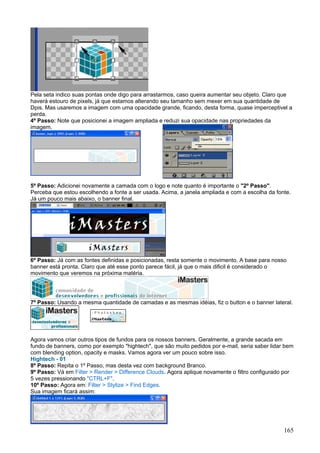 Pela seta indico suas pontas onde digo para arrastarmos, caso queira aumentar seu objeto. Claro que
haverá estouro de pixels, já que estamos alterando seu tamanho sem mexer em sua quantidade de
Dpis. Mas usaremos a imagem com uma opacidade grande, ficando, desta forma, quase imperceptivel a
perda.
4º Passo: Note que posicionei a imagem ampliada e reduzi sua opacidade nas propriedades da
imagem.




5º Passo: Adicionei novamente a camada com o logo e note quanto é importante o "2º Passo".
Perceba que estou escolhendo a fonte a ser usada. Acima, a janela ampliada e com a escolha da fonte.
Já um pouco mais abaixo, o banner final.




6º Passo: Já com as fontes definidas e posicionadas, resta somente o movimento. A base para nosso
banner está pronta. Claro que até esse ponto parece fácil, já que o mais dificil é considerado o
movimento que veremos na próxima matéria.




7º Passo: Usando a mesma quantidade de camadas e as mesmas idéias, fiz o button e o banner lateral.




Agora vamos criar outros tipos de fundos para os nossos banners. Geralmente, a grande sacada em
fundo de banners, como por exemplo "hightech", que são muito pedidos por e-mail, seria saber lidar bem
com blending option, opacity e masks. Vamos agora ver um pouco sobre isso.
Hightech - 01
8º Passo: Repita o 1º Passo, mas desta vez com background Branco.
9º Passo: Vá em Filter > Render > Difference Clouds. Agora aplique novamente o filtro configurado por
5 vezes pressionando "CTRL+F".
10º Passo: Agora em: Filter > Stylize > Find Edges.
Sua imagem ficará assim:




                                                                                                  165
 