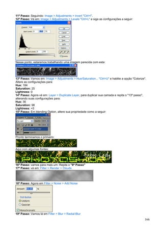 11º Passo: Seguindo: Image > Adjustments > Invert "Ctrl+I".
12º Passo: Vá em: Image > Adjustments > Levels "Ctrl+L" e siga as configurações a seguir:




Nesse ponto, estaremos trabalhando uma imagem parecida com esta:




13º Passo: Vamos em: Image > Adjustments > Hue/Saturation... "Ctrl+U" e hablite a opção "Colorize".
Altere as configurações para:
Hue: 184
Saturation: 25
Lightness: 0
14º Passo: Agora vá em: Layer > Duplicate Layer, para duplicar sua camada e repita o "13º passo",
alterando suas configurações para:
Hue: 36
Saturation: 98
Lightness: +5
15º Passo: Em blending Option, altere sua propriedade como a seguir:




Pronto terminamos o primeiro:



Aqui com algumas fontes:




16º Passo: vamos para mais um: Repita o "8º Passo"
17º Passo: vá em: Filter > Render > Clouds




18º Passo: Agora em Filter > Noise > Add Noise




19º Passo: Vamos lá em Filter > Blur > Radial Blur
                                                                                                 166
 