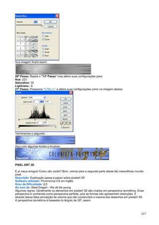 Sua imagem ficará assim:




20º Passo: Repita o "13º Passo" mas altere suas configurações para:
Hue: 223
Saturation: 30
Lightness: -8
21º Passo: Pressione "CTRL+L" e altere suas configurações como na imagem abaixo:




Terminamos o segundo:



Aqui com algumas fontes e brushes:




PIXEL ART 3D

E ai meus amigos! Como vão vocês? Bom, vamos para a segunda parte desse tão maravilhoso mundo
pixel.
Descrição: Explicação passa a passo sobre pixelart 3D
Software utilizado: Photoshop CS em Inglês
Grau de Dificuldade: 8,0
Ao som de: Steel Dragon - We all die young
Algumas regras: Geralmente os elementos em pixelart 3D são criados em perspectiva isométrica. Essa
perspectiva é conhecida como perspectiva perfeita, pois as formas não apresentam distorções. É
através dessa falsa simulação de volume que são construídos a maioria dos desenhos em pixelart 3D.
A perspectiva isométrica é baseada no ângulo de 30º, assim:



                                                                                                167
 