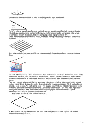Entretanto se dermos um zoom na linha do ângulo, perceba oque acontecerá:




Em 30º a linha de pixels fica deformada, contendo ora um, ora dois, ora três pixels numa seqüência
indefinida que esteticamente fica terrível. Para uma melhor apresentação, corrige-se a linha para a
seqüência de dois em dois pixels, trazendo a angulação para algo próximo do 26º.
Então, mantendo nossa nova medida de 26º, criamos a malha para confecção de nossa perspectiva
isométrica.




Bom, só lembrando do nosso caminhão da matéria passada. Para desenvolvê-lo, basta seguir essas
dicas:




A medida X1 corresponde à base do caminhão. Se a medida fosse transferida diretamente para a malha
isométrica o resultado seria um caminhão maior do que a medida correta. O caminhão teria sua forma
final esticada em relação às proporções originais. A medida errada pode ser observada na cor cinza
escura.
Para que a medida seja transferida com segurança, criou-se um círculo azul com o centro em um dos
vértices inferior direito da casa. Do centro do círculo azul foi traçado um raio com 26º de inclinação em
relação à base da casa. No exato ponto onde o raio cruza a circunferência, indicado no desenho com a
cor laranja, é marcada a linha de rebatimento. Definida no desenho com a cor cinza claro. Após essa
marcação a medida X1 pode ser transferida com segurança para a malha isométrica. Agora
começaremos do zero um quarteirão em Pixelart 3D.
1º Passo: Trace o contorno base do seu quarteirão.




2º Passo: Trace um segundo contorno em cinza neste tom ( #5F5F5F) e em seguida um terceiro
contorno mais claro (#A4A4A4)




                                                                                                      168
 
