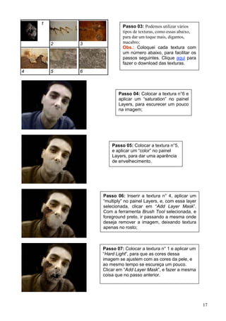 1
                         Passo 03: Podemos utilizar vários
                         tipos de texturas, como essas abaixo,
                         para dar um toque mais, digamos,
        2   3            macabro;
                         Obs.: Coloquei cada textura com
                         um número abaixo, para facilitar os
                         passos seguintes. Clique aqui para
                         fazer o download das texturas.
4       5   6



                       Passo 04: Colocar a textura n°6 e
                       aplicar um “saturation” no painel
                       Layers, para escurecer um pouco
                       na imagem;




                    Passo 05: Colocar a textura n°5,
                    e aplicar um “color” no painel
                    Layers, para dar uma aparência
                    de envelhecimento.




                Passo 06: Inserir a textura n° 4, aplicar um
                “multiply” no painel Layers, e, com essa layer
                selecionada, clicar em “Add Layer Mask”.
                Com a ferramenta Brush Tool selecionada, e
                foreground preto, ir passando a mesma onde
                deseja remover a imagem, deixando textura
                apenas no rosto;



                Passo 07: Colocar a textura n° 1 e aplicar um
                “Hard Light”, para que as cores dessa
                imagem se ajustem com as cores da pele, e
                ao mesmo tempo se escureça um pouco.
                Clicar em “Add Layer Mask”, e fazer a mesma
                coisa que no passo anterior.




                                                                 17
 