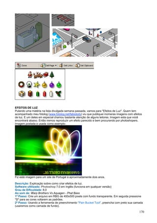 EFEITOS DE LUZ
Pulando uma matéria na lista divulgada semana passada, vamos para "Efeitos de Luz". Quem tem
acompanhado meu fotolog (www.fotolog.net/fabiolody) viu que publiquei inúmeras imagens com efeitos
de luz. E um deles em especial chamou bastante atenção de alguns leitores. Imagem esta que você
encontrará abaixo. Então iremos reproduzir um efeito parecido e bem procurando por photoshopers.
Imagem postada e usada como exemplo:




Fiz está imagem para um site de Portugal à aproximadamente dois anos.

Descrição: Explicação sobre como criar efeitos de luz.
Software ultilizado: Photoshop 7.0 em Inglês (funciona em qualquer versão)
Grau de Dificuldade: 8,0
Ao som de: Warp Brothers Vs Aquagen - Phat Bass
1º Passo: Crie um arquivo em RBG de 400x500 pixels com fundo transparente. Em seguida pressione
"D" para as cores voltarem as padrões.
2º Passo: Usando a ferramenta de preenchimento "Pain Bucket Tool", preencha com preto sua camada
(usaremos como camada de fundo).

                                                                                                170
 