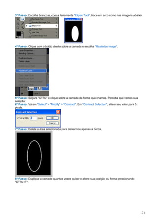 3º Passo: Escolha branco e, com a ferramenta "Elipse Tool", trace um arco como nas imagens abaixo.




4º Passo: Clique com o botão direito sobre a camada e escolha "Rasterize image".




5º Passo: Segure "CTRL" e clique sobre a camada da forma que criamos. Perceba que vemos sua
seleção.
6º Passo: Vá em "Select" > "Modify" > "Contract". Em "Contract Selection", altere seu valor para 5
pixels.




7º Passo: Delete a área selecionada para deixarmos apenas a borda.




8º Passo: Duplique a camada quantas vezes quiser e altere sua posição ou forma pressionando
"CTRL+T".




                                                                                                     171
 