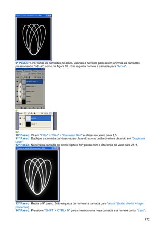 9º Passo: "Link" todas as camadas de arcos, usando a corrente para assim unirmos as camadas
pressionando "crtl +e", como na figura 02 . Em seguida nomeie a camada para "Arcos".




01




02
10º Passo: Vá em "Filter" > "Blur" > "Gaussian Blur" e altere seu valor para 1,5.
11º Passo: Duplique a camada por duas vezes clicando com o botão direito e clicando em "Duplicate
Layer".
12º Passo: Na terceira camada de arcos repita o 10º passo com a diferença do valor para 21,1.




13º Passo: Repita o 9º passo. Não esqueca de nomear a camada para "arcos" (botão direito > layer
propertier).
14º Passo: Pressione "SHIFT + CTRL+ N" para criarmos uma nova camada e a nomeie como "traço".


                                                                                                172
 