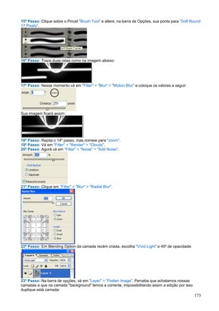 15º Passo: Clique sobre o Pincel "Brush Tool" e altere, na barra de Opções, sua ponta para "Soft Round
17 Pixels".




16º Passo: Trace duas retas como na imagem abaixo:




17º Passo: Nesse momento vá em "Filter" > "Blur" > "Motion Blur" e coloque os valores a seguir:




Sua imagem ficará assim:




18º Passo: Repita o 14º passo, mas nomeie para "zoom".
19º Passo: Vá em "Filter" > "Render" > "Clouds".
20º Passo: Agorá vá em "Filter" > "Noise" > "Add Noise".




21º Passo: Clique em "Filter" > "Blur" > "Radial Blur".




22º Passo: Em Blending Option da camada recém criada, escolha "Vivid Light" e 45º de opacidade:




23º Passo: Na barra de opções, vá em "Layer" > "Flatten Image". Perceba que achatamos nossas
camadas e que na camada "background" temos a corrente, impossibilitando assim a edição por isso
duplique está camada:
                                                                                                  173
 