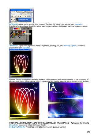 24º Passo: Agora vem o grande X da imagem. Repita o 14º passo mas nomeie para "degrade".
Escolha a ferramenta de degradé e altere suas opções na barra de Opções como na imagem a seguir:




25º Passo: Agora trace a posição de seu degradé e, em seguida, em "Blending Option", altere sua
propriedade para "Overlay".




Ufaaaa. Espero que tenham gostado. Abaixo a minha imagem onde eu acrescentei, como no passo 16º,
vários traços com a diferença que com a propriedade em overlay, além de borda, fonte e brush de flash.




INTEGRAÇÃO E MOVIMENTAÇÃO COM IMAGEM READY ATUALIZAÇÃO – Aplicando Movimento
Descrição: Movimento utilizando Image Ready
Software ultilizado: Photoshop em Inglês (funciona em qualquer versão)

                                                                                                  174
 