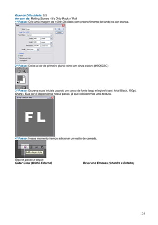 Grau de Dificuldade: 8,5
Ao som de: Rolling Stones - It's Only Rock n' Roll
1º Passo: Crie uma imagem de 400x400 pixels com preenchimento de fundo na cor branca.




2º Passo: Deixe a cor de primeiro plano como um cinza escuro (#6C6C6C)




3º Passo: Escreva suas iniciais usando um corpo de fonte largo e legível (usei: Arial Black, 150pt,
Sharp). Sua cor é idependente nesse passo, já que colocaremos uma textura.




4º Passo: Nesse momento iremos adicionar um estilo de camada.




Siga os passo a seguir:
Outer Glow (Brilho Externo)                            Bevel and Emboss (Chanfro e Entalhe)




                                                                                                      175
 