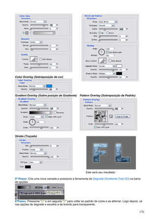 Color Overlay (Sobreposição de cor)




Gradient Overlay (Sobre posição de Gradiente)      Pattern Overlay (Sobreposição de Padrão)




Stroke (Traçado)




                                                        Este será seu resultado:

5º Passo: Crie uma nova camada e pressione a ferramenta de Degradé (Gradiente Tool (G)) na barra
de opções:




6ºPasso: Pressione "D" e em seguida "X" para voltar ao padrão de cores e as alternar. Logo depois, vá
nas opções de degradé e escolha a de brando para transparente.

                                                                                                  176
 