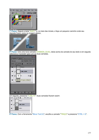 7º Passo: Segure a tecla "SHIFT" e, no meio das iniciais, e faça um pequeno caminho onde seu
degrade ficara, como na imagem abaixo.




8º Passo: Crie uma nova camada (CAMADA_GUIA), deixe acima da camada do seu texto e em seguida
selecione a "corrente" para unir as duas camadas.




Em seguida, pressione "CTRL+E". Suas camadas ficaram assim:




9º Passo: Com a ferramenta "Move Tool (V)", escolha a camada "TRAÇO" e pressione "CTRL + G".




                                                                                               177
 