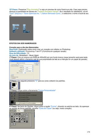 15º Passo: Pressione "Play Animation" e veja um preview de como ficará sua arte. Caso seja preciso,
diminua a quantidade de frames em "Tweens Animation frames". Se o resultado for satisfatorio, vá em
"FILE" (Arquivo) > "Save Optimized As.." ( Salvar Otimizado Como..) e selecione o nome e local de seu
gif.




EFEITOS DIA DOS NAMORADOS

Coração para o dia dos Namorados
Descrição: Explicação sobre como criar um coração com efeitos no Photoshop
Software ultilizado: Photoshop 7 em PT (Funciona em qualquer versão)
Grau de Dificuldade: 7,5
Ao som de: Nickelback - Never Again
1º Passo: Crie um arquivo em RGB de 450x450 pxl com fundo branco (esse tamanho será para teste.
Você deverá definir o tamanho real de sua propriedade de tela se a intenção for um papel de parede).




2º Passo: Em seguida pressione "D" para as cores voltarem às padrões.




3º Passo: Clique sobre a ferramenta "Forma Personalizada"




4º Passo: Na barra de Opções, clique sobre a opção "Forma", clicando na setinha ao lado. Ao aparecer
as opções de forma padrões, escolha "Carta de Copas" (ou seja, nosso coração).




                                                                                                  179
 
