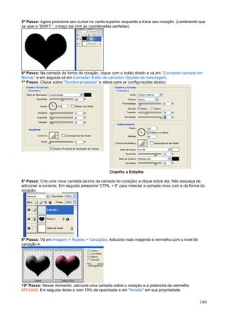 5º Passo: Agora posicione seu cursor no canto superior esquerdo e trace seu coração. (Lembrando que
se usar o 'SHIFT ', o traço sai com as coordenadas perfeitas).




6º Passo: Na camada da forma do coração, clique com o botão direito e vá em "Converter camada em
Bitmap" e em seguida vá em Camada> Estilo de camada> Opções de mesclagem.
7º Passo: Clique sobre "Sombra projetada" e altere para as configurações abaixo:




                                               Chanfro e Entalhe

8º Passo: Crie uma nova camada (acima da camada do coração) e clique sobre ela. Não esqueça de
adicionar a corrente. Em seguida pressione 'CTRL + E' para mesclar a camada nova com a da forma do
coração.




9º Passo: Vá em Imagem > Ajustes > Variações. Adicione mais magenta e vermelho com o nivel de
variação 4.




10º Passo: Nesse momento, adicione uma camada sobre o coração e a preencha de vermelho
#FF2A00. Em seguida deixe a com 19% de opacidade e em "divisão" em sua propriedade.


                                                                                                180
 