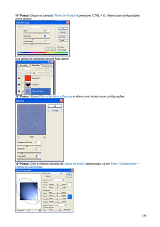 11º Passo: Clique na camada "Plano de Fundo" e pressione 'CTRL + U'. Altere suas configurações
como abaixo:




Sua janela de camadas deverá ficar assim:




12º Passo: Vá em Filtro > Artístico > Esponja e altere como abaixo suas configurações.




13º Passo: Com a mesma camada de "plano de fundo" selecionada, vá em Filtro > Acabamento >
Efeitos de Iluminação.




                                                                                                 181
 