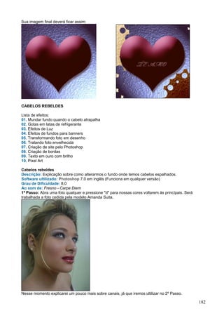 Sua imagem final deverá ficar assim:




CABELOS REBELDES

Lista de efeitos:
01. Mundar fundo quando o cabelo atrapalha
02. Gotas em latas de refrigerante
03. Efeitos de Luz
04. Efeitos de fundos para banners
05. Transformando foto em desenho
06. Tratando foto envelhecida
07. Criação de site pelo Photoshop
08. Criação de bordas
09. Texto em ouro com brilho
10. Pixel Art

Cabelos rebeldes
Descrição: Explicação sobre como alterarmos o fundo onde temos cabelos espalhados.
Software ultilizado: Photoshop 7.0 em inglês (Funciona em qualquer versão)
Grau de Dificuldade: 8,0
Ao som de: Fresno - Carpe Diem
1º Passo: Abra uma foto qualquer e pressione "d" para nossas cores voltarem às princípais. Será
trabalhada a foto cedida pela modelo Amanda Suita.




Nesse momento explicarei um pouco mais sobre canais, já que iremos ultilizar no 2º Passo.

                                                                                                  182
 