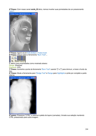 4º Passo: Com nosso canal verde_02 ativo, iremos inverter suas proriedades de cor pressionando
"ctrl+i".




5º Passo: Agorá vá em Edit (Editar) > Fade Invert
6º Passo: Clique sobre a ferramenta "Burn Tool"...




E altere suas propriedades como mostrado abaixo:
Range: Shadows
Exposure: 43%
7º Passo: Aumente a ponta da ferramenta "Burn Tool" usando "]" e "[" para diminuir, e trace o fundo da
foto.
8º Passo: Mude a ferramenta para "Dodge Tool" e Range para Hightlights e pinte por completo a parte
interna.




9º passo: Pressione "CTRL" e retorne à paleta de layers (camadas). Arraste sua seleção mantendo
CTRL pressionado para outra imagem.




                                                                                                   184
 