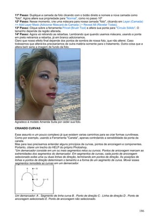 11º Passo: Duplique a camada da foto clicando com o botão direito e nomeie a nova camada como
"foto". Agora altere sua propriedade para "Normal", como no passo 10º
12º Passo: Nesse momento, crie uma máscara para nossa camada "foto", clicando em Layer (Camada)
>> Add Layer Mask (Adicionar Mascará de Camada ) > Reveal All (Revelar Todas).
13º Passo: Clique sobre a ferramenta Pincel (Brush Tool) e altere sua ponta para "Círculo Sólido". O
tamanho depende da região alterada.
14º Passo: Agora vá retirando as rebarbas. Lembrando que quando usamos máscara, usando a ponta
em preto retiramos a rebarba, já em branco adicionamos.
Claro que nosso efeito final depende dos pontos de sombra de nossa foto, que não alterei. Caso
tivéssemos que alterá-los precisariamos de outra matéria somente para o tratamento. Outra coisa que a
altera bem seria a imagem de fundo da foto.




Agradeco à modelo Amanda Suita por ceder sua foto.

CRIANDO CURVAS

Esse assunto e um pouco complexo já que existem varias caminhos para se criar formas curvilineas.
Como por exemplo, usando a Ferramenta "Caneta", apenas controlando a sensibilidade da ponta da
caneta.
Mas para isso precisamos entender alguns princípios de curvas, pontos de ancoragem e componentes.
Portanto, citarei um trecho do HELP do próprio Photoshop.
”Um demarcador consiste em um ou mais segmentos retos ou curvos. Pontos de ancoragem marcam as
extremidades dos segmentos do demarcador. Em segmentos de curvas, cada ponto de ancoragem
selecionado exibe uma ou duas linhas de direção, terminando em pontos de direção. As posições de
linhas e pontos de direção determinam o tamanho e a forma de um segmento de curva. Mover esses
segmentos remodela as curvas em um demarcador.




Um demarcador: A . Segmento de linha curva B . Ponto de direção C . Linha de direção D . Ponto de
ancoragem selecionado E. Ponto de ancoragem não selecionado.



                                                                                                    186
 