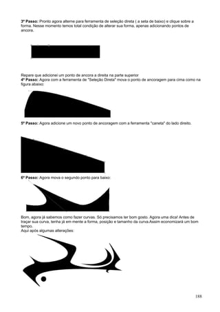 3º Passo: Pronto agora alterne para ferramenta de seleção direta ( a seta de baixo) e clique sobre a
forma. Nesse momento temos total condição de alterar sua forma, apenas adicionando pontos de
ancora.




Repare que adicionei um ponto de ancora a direita na parte superior
4º Passo: Agora com a ferramenta de "Seleção Direta" mova o ponto de ancoragem para cima como na
figura abaixo:




5º Passo: Agora adicione um novo ponto de ancoragem com a ferramenta "caneta" do lado direito.




6º Passo: Agora mova o segundo ponto para baixo:




Bom, agora já sabemos como fazer curvas. Só precisamos ter bom gosto. Agora uma dica! Antes de
traçar sua curva, tenha já em mente a forma, posição e tamanho da curva.Assim economizará um bom
tempo.
Aqui após algumas alterações:




                                                                                                       188
 