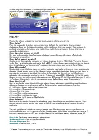 Ai você pergunta, qual seria a utilidade principal das curvas? Simples, para se usar na Web! Aqui
algumas imagens de sites que fiz usando essa técnica:




PIXEL ART

PixelArt é a arte de se desenhar pixel por pixel. Antes do tutorial, uma prévia.
O que é pixel?
Pixel é a abreviação de picture element (elemento da foto). É a menor parte de uma imagem
digitalizada. Cada um destes pontos possui a informação que determina sua cor. Este conjunto de
pontos é arrumado no formato de uma matriz. Essa matriz forma a imagem. O pixel determina a
resolução desta imagem.
Como é possível acessar um pixel?
Um pixel só é acessado via softwares de edição de imagem bitmap, até mesmo o Paintbrush,
Microangelo, entre outros.
Como definir a cor de um pixel?
O valor da cor de um pixel é calculado em valores da escala de cores RGB (Red - Vermelho, Green –
verde, Blue - azul) cada valor pode variar de 0 a 255. A mistura desses valores determina a cor final do
pixel. Um pixel pode ser "transparente", a essa cor transparente dá se o nome de Canal Alpha.
O que é Resolução?
Resolução é a quantidade de pixels em sentido horizontal e vertical e o número de cores geradas pela
placa de vídeo e aceitas pelo monitor. Quanto maior a quantidade de pixels e de cores, mais claras e
precisas são as imagens. A unidade de medida de Resolução é a dpi (dots per inch) Pontos por
polegada, e é expressa da seguinte forma: L x A (largura X altura) 800 x 600 pixels, 1024 x 768 pixels.
Quanto às cores, as configurações básicas podem ser 256 cores , 65.536 (chamada high color 16 bits) e
16,7 milhões (high color 24 bits). A norma segue sendo SVGA (Super Video Graphics Array).
O que é um ícone?
Sem se aprofundar no sentido simbólico da palavra, ícones são desenhos sintéticos que identificam
objetos ou funções em uma interface gráfica. Geralmente tem as seguintes especificações:
a) 1-bit ícones - ícones pretos e brancos simples
b) ícones 4-bit - 16 cores simples
c) ícones 8-bit -256 cores
d) ícones 16-bit - milhares das cores
e) ícones 32-bit - milhões das cores
f) nas medidas 16x16 pixels ou 32x32 pixels
O que é pixelart?
Basicamente é a técnica de desenhar através de pixels. Acredita-se que surgiu junto com os vídeo-
games, que utilizavam a técnica para suprir as deficiências na elaboração de imagens de melhor
qualidade.

Vamos à matéria que iniciará o ano com chave de ouro. Mas lembrando sempre que alguns dos
melhores Pixelarts do mundo possuem Tables de pelo menos 300 dólares, e aqui faremos na raça! E
iremos começar com um em 2D bem simples. Na próxima matéria de pixelart falaremos sobre 3D.

Descrição: Explicação passo a passo sobre pixelart
Software utilizado: Photoshop CS em Inglês
Grau de Dificuldade: 8,0
Ao som de: Chad Kroeger - Hero


1º Passo: Crie uma imagem com nome de "Caminhão" do tamanho de 150x80 pixels com 72 dpi de

                                                                                                    189
 